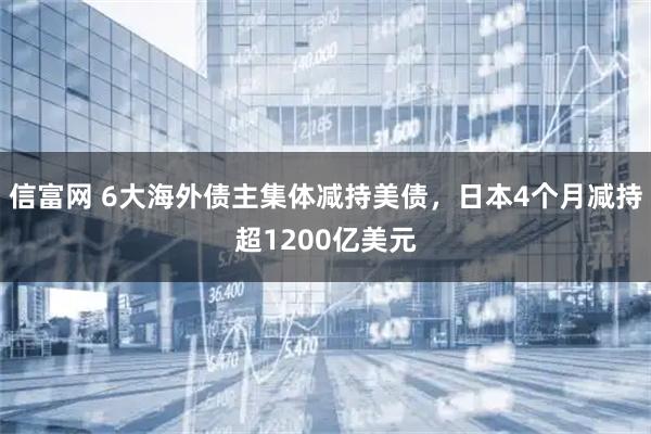 信富网 6大海外债主集体减持美债，日本4个月减持超1200亿美元