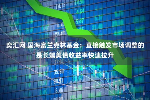 奕汇网 国海富兰克林基金：直接触发市场调整的是长端美债收益率快速拉升