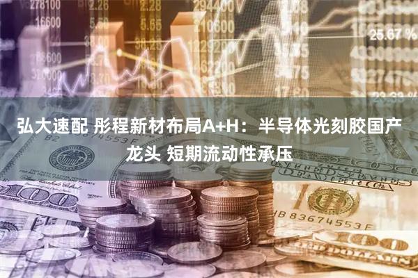 弘大速配 彤程新材布局A+H：半导体光刻胶国产龙头 短期流动性承压
